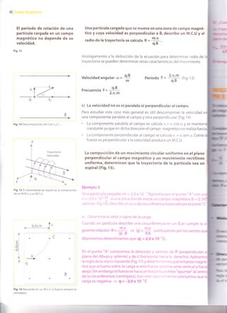 46
El período de rotación de una
partícula cargada en un campo
magnético no depende de su
velocidad.
Fig. 13
Fig. 14 Descomposición de v en v y v
Fig. 15 El movimiento en espiral es la composición
de un M.R.U. y un M.C.U.
Fig. 16 Recuerde: en un M.C.U. la fuerza siempre es
centrípeta.
Una partícula cargada que se mueve en una zona de campo magné-
tico y cuya velocidad es perpend¡cular a É, describe un M.C.U y el
radio de la trayectoria se calcula R =
m'v
q.B '
Análogamente a la deducción de la ecuación para determinar radio de
trayectoria se pueden determinar otras características del movimiento
Velocidad angular Período t =
*?*#
(Fig. 13)
- q'B
FfeGUenGla I =
-
'- 2.n.m
c) La velocidad no es ni paralela ni perpendicular al campo.
Para estudiar este caso más general es útil descomponer la velocidad
una componente paralela al campo y otra perpendicular (Fig. l a)
. La componente paralela al campo se calcula v = v. cos ü y se ma
constante ya que en dicha dirección el campo magnético no realiza
. La componente perpendicular al campo se calcula v_ = v. sen o.. Como
fuerza es perpendicular a la velocidad produce un M.C.U.
La composición de un movimiento circular uniforme en el plano
perpendicular al campo magnético y un movimiento rectilíneo
uniforme, determinan que la trayectoria de la partícula sea un
esp¡ral (Fig. 15).
Ejemplo 2
Una partícula cargada (m = 2,0 x l0''Kg)entra por el punto "A" con
v = 3,0 x 10'f a una zona donde existe un campo magnético B = 0,50]
saliente (fig.16).Describeunarcodecircunferenciahastasalirporelpunto"C"
a) Determtne al valor y signo de la carga.
Cuando un partícula describe una circunferencia en un B,se cumple la
guienterelación:R=
ffi'V I m'v
14 .t = lql =
ffi, sustituyendo por los valores
disponemos determinamos que lql = Z,O x 10
-uC.
En el punto "A" conocemos la dirección y sentido de É (perpendicular
plano del dibujo y saliente) y de ú (horizontal hacia la derecha). Aplica
la regla de la mano izquierda (Fig.17) y determrnamos que la fuerza ma
tica que actuaría sobre la carga siesta fuerza pcsitiva sería verticaly hac
abajo.Sin embargo la fuerza es hacia arriba porcr-e debe "apuntar" al
de la circunferencia (centrípeta).Con este .:::-:r.iento concluimos que
carga es negativa => q = -2,0x 1O*C
¡lr¡
t
o.B(D
= ---:-
m
q
=lul
oll
Ol
I
Á
d
r¡l
 