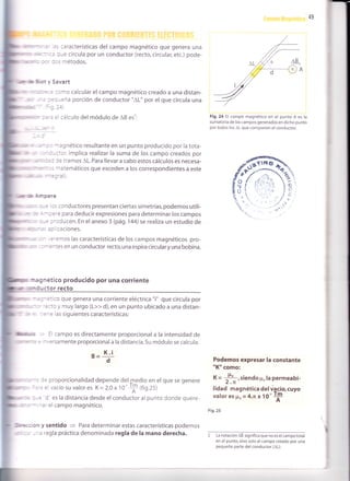 49
:) :aracterísticas del campo magnético que genera una
:: rJe circula por un conductor (recto, circular, etc.) pode-
::; 'nétodos.
; Savart
::no calcular elcampo magnético creado a una distan-
: -:ña porción de conductor "AL" por el que circula una
' = :alculo del módulo de AB es':
-' : - -:gnético resultante en un punto producido por la tota-
, -:-::cr, implica realizar la suma de los campo creados por
: :: r: tramos AL. Para llevar a cabo estos cálculos es necesa-
: - -:: -atemáticos que exceden a los correspondientes a este
:=:'all
;Lrrru xlill" ¿-:ere
: - : : s conductores presentan ciertas simetrías, podemos utili-
" - -::-: para deducir expresiones para determinar los campos
: - = : ':d ucen. En el anexo 3 (pá9. 144) se realiza un estudio de
-:-:,= CaCiOneS.
- .:':mos las características de los campos magnéticos pro-
" , '- :^:es en un conductor recto,una espira circularyuna bobina.
*;;netico producido por una corr¡ente
rilil]ilil ;i":
*:Lctor recto
-:: co que genera una corriente eléctrica "i" que circula por
':::c y muy largo (L>> d), en un punto ubicado a una distan-
:- : as siguientes características:
: campo es directamente proporcional a la intensidad de
- ,:rsamente proporcional a la distancia. Su módulo se calcula:
B-
Fig.2a EI campo magnético en el punto A es la
sumatoria de los campos generados en dicho punto
por todos los AL que componen el conductor.
K.¡
d
= proporcionalidad depende delmedio en elque se genere
: '.,acío su valor es K = 2,0 x 10'
+ ffig.25)
Podemos expresar la constante
"Ktt como:
X=
li,siendopo la permeabi-
lidad magnética del üqcío,cuyo
valor es Fo= 4,n x 1O'+
Fig.25
" : I - = I es la distancia desde el conductor al punto donde quere-
" : - -:rel campomagnético.
cn y sentido
= Para determinar estas características podemos
, -: regla práctica denominada regla de la mano derecha. 2 LanotaciónAB significaquenoeselcampototal
en el punto, sino solo el campo creado por una
pequeña parte del conductor (AL).
tnü&
 