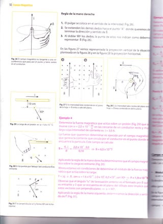 50 ian¡po tllagnetico
Regla de la mano deredra
1. El pulgar se coloca en el sentido de la intensidad (Fig.26).
2. se extienden los demás dedos hacia er punto "A. donde queremos
terminar la dirección y sentido de B.
3. Al doblar 90o los dedos, ra punta de eilos nos indican como
representar É (fig. Zo).
En las figura 27 vemos representada ra proyección verticar de ra si
planteada en la figura 26y en ra figura 2g ra proyección horizontar.
Fig.26 El campo magnético es tangente a una cir_
cunferencia que pasa por el punto y tiene centro
en el conductor.
Fig.29 La carga de un protón es q = l,6x 10,,C
Fig.30 En los puntos por,debajo,,del conductor B es
entrante.
Fig.31 F es perpendicular a V y forma 30o con la ho-
rizontal-
o
a
a
a
A
M:-]-,'
B
!
Fig.28 Si la ¡ntensidad sale o entra del plano
hoja
= B esta contenido en dicho plano.
Fig.27 Sila intensidad esta contenida en el plano
de la hoja
= B entra o sale del plano.
Ejemplo 4
Determine lafuerza magnética que actúa sobre un protón (Fig.29)que
mueve con v = 2,0 x ig'+ en las cercanía de un conductoriecto y m
largo cuya intensidad de córriente es i = 3,0 A.
+ B=6,0x10"7
La fuerza que queremos determinar es ejercida por er campo magnéti
que genera la corriente que circura por er conductor en er púnto donde
encuentra la partícula. Este campo se calcula:
B= K.i
- 2,ox1o-'.3,0
d 0,10
X
_q
B Aplicando la regla de la mano derecha determinamos que er campo ma
tico sobre la carga es entrante (Fig.3O).
Ahora estamos en condiciones de determinar el módulo de ra fuerza m
nética que actúa sobre la carga:
p
= ]qi.v. B. sen cx= 1,6x10''n. 2,0x 100. 6,0xl0-u. sen 9Oo
= F= l,9x 10.
observe que el ángulo "ü" de ra ecuación anterior es erformado por É
es entrante y ü que se encuentra en er prano der dibujo, esto imprica
estos vectores son perpendiculares + cr = 90o.
Aplicando la regla de la mano izquierda, determinamos la dirección y sent
do de F (rig.:l ).
 