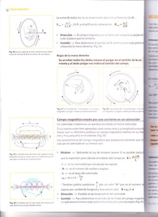 52
La suma de todos los lL es ei perri-re::: ce a : rc-n;erencia (2n.R).
B.*",=
#lr .2n.R ysimplificando ootenernos: 8,.- =
*
. Dirección
= Elcampo magnético en el cenirc de la espira es
cular al plano que la contiene.
. Sentido
= Para determinar el sentido de 6 ','eren os otra regla práct
utilizando la mano derecha. (Fig.36)
Fig.36 Nueva regla de la mano derecha para deter-
minar el sentido de É en el centro de una espira.
Regla de la mano defeCha
Se arrollan todos los dedos menos el pulgar en el sent¡do de la co-
rriente y el dedo pulgar nos indica el sentido del campo.
r4l
Fig,39 La dlstribución de líneas de campo es muy
parecida a la de un imán recto. Un solenoide por el
que pasa corriente es un electroimán.
Fig.40 El extremo por el que salen las líneas es el
polo Norte y el sur por donde entran.
Fig.37 Si el sentido de "i" es horario + el campo
magnético (pulgar) creado por ella es entrante.
Fig.38 Si el sentido de "i" es antihorario
= el
po magnético (pulgar) creado por ella es
Cam nético creado una corr¡ente en un soleno¡de.
Un solenoide o bobina es un alambre enrollado en forma helicoidal.
Si sus espiras están bien apretadas unas contra otras y su longitud es muc
mayor que su diámetro, produce un campo magnético intenso en su in
r¡or y muy pequeño en el exterior (Fig.39)
Las características del campo magnético que produce la corriente que
cula por el solenoide en su interior son:
Módulo = Aplicando la Ley de Ampere (anexo 3) es posible dedu
que la expres¡ón para calcular el módulo del campo es: B = Po'i'N
'L
- i = es la intensidad que circula por las espiras.
- N = es el número de vueltas o espiras
- L
= es el largo del solenoide.
-Fo=4nx10-'f
- También podría sustituirse
I Oor. un valor "n" que es el número
espiras por unidad de longitud y la ecuación será $ = po. i . n
Dirección
= Paralela aleje longitudinal del solenoide
Sentido
= Para determinar el sentido de las líneas de campo
co aplicamos la misma regla que la estudiada para una sola espira (Fig.
 