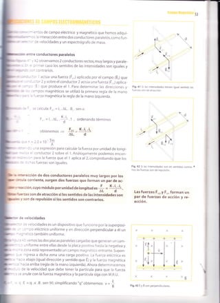 - =^:os de campo eléctrico y magnético que hemos adqui-
: * - ! á interacción entredosconductores paralelos,comofun-
- --- r: velocidades y un espectrógrafo de masa.
e -:'e conductores paralelos
- . :2 observamos 2 conductores rectos, muy largos y parale-
n :' ^rer caso los sentidos de las intensidades son iguales y
, - - :cntrarios.
: - :.-- actúa una fuerza (É,,,) aplicada por el campo (É,) que
-
- -::3r 2 y sobre elconductor 2 actúa una fuerza (F,,,)aplica-
' : - 3 que produce el 1. Para determinar las direcciones y
-- ::-pos magnéticos se utilizó la primera regla de la mano
. ,'-erza magnética la regla de la mano izquierda.
: .: calcula: Fr,,, = i,. AL, . Br. sen c¿
F-. = i, .AL, . .1 , ordenando términos
,. _ Fr,r_ K.¡'.¡,oorenemos
aL, d
-.=l.Cx10'fm.A
' - - -'ra expresión para calcular la fuerza por unidad de longi-
:
' = :onductor 2 sobre el 1. Análogamente podemos encon-
:, -- cdrd la fuerza que el 1 aplica al 2,comprobando que los
: :^ls fuerzas son iguales.
lüllm, ru '-:¡'acción de dos conductores paralelos muy largos por los
::l
*r- 3 corriente, surgen dos fuerzas que forman un par de ac-
*:*:cion, cuyo módulo por unidad de longitud es + =
* 't, 't, -
'----- -- aL d
--€.zas son de atracción silos sentidos de las intensidades son
r$ r son de repulsión silos sentidos son contrarios.
Fig.41 Si las intensidades tienen igual sentido las
fuerzas son de atracción.
^B
!
K .i,
d
F..
-)
I
V
.-.'....
8".

8.,! F.,,
: e velocidades
= . elocidades es un dispositivo que funciona por la superposi-
^- ^^ ^ll-!--:-^-co eléctrico uniforme y en dirección perpendicular a él un
=:rco también uniforme.
-l ,, emos las dos placas paralelas cargadas que generan un cam-
-niforme entre ellas desde la placa pcsitiva hasta la negativa y
rona está representado un campo magnético entrante. Supon-
'lgresa a dicha zona una carga positiva. La fuerza eléctrica es¡rvJrrrvo. Lq rugt¿q gtELtf tLd t:>
: a abajo (igual dirección y sentido que f¡y la fuerza magnética
^acia arriba (regla de la mano izquierda).Ahora determinaremos
Ce la velocidad que debe tener la partícula para que Ia fuerza
: anule con la fuerza magnética y la partícula siga con M.R.U.
Fig. a2 Si las intensidades son en sentidos contra- .
rios, las fuerzas son de repulsión.
Las fuerzas É r,ry É,,,forman un
par de fuerzas de acción y re-
acción.
X
+
'l:
V
+
|
-'i
J'l
+
l,V
XX
"ÉE
,/=-B
+
- l.E =q.v.B.sen 90,simplificando "q" obtenemos:
Fig.43 E y B son perpendiculares
 