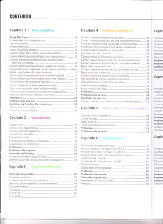 Golrillil1r0
Capítulo 1 ! Electrostática
Carga Eléctrica............... .............. 9
Propiedades de la carga eléctrica ............................9
Ley de Coulomb ....... 10
Campo Eléctrico ................................ 1 l
Líneas de campo eléctrico ............ 12
Características de las líneas de campo eléctrico: ..................... 12
Campo eléctrico producido por una carga puntual ............... 12
Campos eléctricos producidos por distribuciones
continuas de carga ...................... 14
Campo eléctrico producido por una plano cargado .............. 'l
4
Campo eléctrico producido por dos placas paralelas y densi-
dades superficiales de cargas opuestas....................................... I 5
Campo eléctrico producido por una línea cargada ................ 17
Campo eléctrico producido por una esfera cargada.............. 17
Trabajo eléctrico y potencial eléctrico ............... 17
Potencial eléctrico y líneas equipotenciales .............................. 18
Características de las líneas equipotenciales: ............................ 18
Potencial eléctrico producido por una carga puntual ........... 18
Potencial eléctrico en campos uniformes ......... 19
Problemas .....,........22
Problemas de examen ..............26
Controles de Práctico Electrostática ................................ 29
Mapeo de Campo Eléctrico, .........29
Mapeo de Campo Eléctrico ..........29
Capítulo 2 Capacitores
Capacitancia .............31
Cálculo de la capacitancia .............. .......................... 31
Combinación de capacitores .................... .............32
Conexión en paralelo ...................... 32
Conexión en serie .............................32
Energía almacenada en un capacitor ........................................... 34
Capacitores con dieléctrico ...................... .............. 34
Problemas
Problemas de examen .............. 36
Controles de Práctico .............38
Capítulo 4 :.: i
Campo magnético creado por un imán ...................................... 43
Campo magnético creado por una corriente eléctrica ..........44
Fuerza magnética sobre una carga en movimiento ...............44
Trayectoria de una carga en un campo magnético................. 45
Fuerza magnética sobre un conductor ...............47
por el que circula corriente ............ 47
Características de la fuerza magnética ................ 47
Campo magnético generado por corrientes eléctricas ......... 49
Campo magnético producido por un conductor recto......... 49
Regla de la mano derecha .............. 50
Campo magnético generado por una espira circu1ar............. 51
Regla de la mano derecha ............. 52
Campo magnético creado por un solenoide ............................. 52
Aplicaciones de campos electromagnéticos ,............................ 53
lnteracción entre conductores para1e1os..................................... 53
Selector de velocidades .................... ....................... 53
Espectrógrafo de masas ................. 54
Problemas ..............54
Problemas de examen ..............58
Controles de práctico ................61
Campo magnético producido por un conductor recto......... 61
Capítulo 5
C¡piü
:;asfg
lrr,*< c
}'cs J
lrr--x 3
¡er:l:C¡
det+er:o
ftrs:
*
*
C¡d
reccc
¡,-r€p(
]l"as:
7a
? <s¡
lnms e
=rJ
me.fun
Iác¡c
nwk
"r**
C¡d
lrrias e
rmt*m
Capítulo 6
Movimiento Armónico Simple ....................,..,......76
Relación posición - tiempo en un M.A.S. ............76 lrcs :
Relación velocidad - tiempo en un M.A.S. ..........77 ]asffis
Relación aceleración - tiempo y fuerza - tiempo...................... 78 ner'É¡r
Sistema masa - resorte ................... 80 l;rso=
Energía en un sistema masa - resorte ................. 81 l¡ñ¡c:r
Péndulo simple .......82 l:ft'e--r
Oscilaciones Amorti9uadas....................... ............. 83 1r:re
Problemas ..............84 lnfir:r
Problemas de examen ..............86 frü
Controles de práctico ................88 Frü
Movimiento armónico simple .......................:................................. 88 C¡d
Péndulo ...................... 88 le:r-r
I
r
 