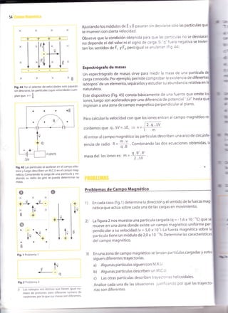I
54
Ajustando los módulos de E y B pasarán sin desviarse sólo las partículas q
se mueven con cierta velocidad.
XB
Fig.44 Por el selector de velocidades solo pasarán
sin desviarse, las partículas cuyas velocidades cum-
planque: v=f
Fig.45 Las partículas se aceleran en el campo eléc-
trico y luego describen un M.C.U en el campo mag-
nético. Conociendo la carga de una partícula y mi-
diendo su radio de giro se puede determinar su
masa.
Observe que la condición obtenida para que las partículas no se desviat
no depende ni del valor ni el signo de carga. Si 'q'fuera negat¡va se invi
l::l:ll
ten los sentidos de F, y F' pero igual se anularían ffig'afl'
Espectrógrafo de masas
un espectrógrafo de masas sirve para medir la masa de una partícula
.urgu tono.iáa. por ejemplo, permite comprobar Ia existencia de diferer
o
X
+jt .L
o
lv
V
Fis.l Probleml 1
t-
+
Fig.2 Problema 2
: L* i*topos son átomos que tienen igual nú-
mero de protones, pero diferente número de
neutrones, por lo que sus masas son diferentes'
o
isóiopos'de un elemento, separarlos y estudiar su abundancia relativa en
naturaleza.
Este dispos¡tivo (Fig.45) consta básicamente de una fuente que emite
iones,luego son acelerados por una diferencia de potencial "AV" hasta q
ingresan a una zona de campo magnético perpendicular al plano.
Para calcular la velocidad con que los iones entran al campo magnético
cordemosque q.AV=AEc = v=
Al entrar al campo magnético las partículas describen una arco de
rencia de radio * =;+ ' Combinando las dos ecuaciones obtenidas'
masa del los iones es: m = or
l¡f'
En cada caso (fig.1) determine la dirección y el sentido de la fuerza
nética que actúa sobre cada una de las cargas en movimiento.
La figura 2 nos muestra una partícula cargada (q = - 1,6 x 10
-''C¡ que
mueve en una zona donde existe un campo magnético uniforme p
pendicular a su velocidad (v = 5,0 x 10'). La fuerza magnética sobre
partícula tiene un módulo de 2,0 x 10
-"N. Determine las característic
delcampo magnético.
3) En una zona de campo magnético se lanzan partículas cargadas y
sig uen diferentes trayectorias.
a) Algunas partículas siguen con M.R.U'
b) Algunas partículas describen un M'C'U'
c) Las otras partículas describen trayectorias helicoidales.
Analice cada una de las situaciones justificando por qué las trayecto-
rias son diferentes.
A
lv
+
X
É
aa
óD
+ 1)
lv
V
2)
A
lv
++

A-
lu
-q
2.q.^V
m
 