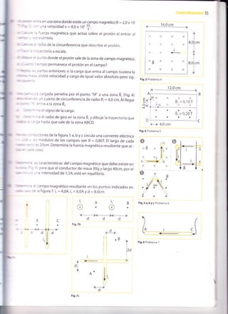 - r : - :-:? en una zona donde existe un campo magnético B = 2,0 x I0
rrr ,, :: - Jna velocidad v -- 8,0 x 10'
f.
,, - = = 'uerza magnética que actúa sobre el protón al entrar al
'=: ':séntela.
. . = 'adio de la circunferencia que describe el protón.
' - : :':.ectoriaaescala.
: -nto donde el protón sale de la zona de campo magnético.
=^'rpo permanece el protón en el campo?
:artes anteriores si la carga que entra al campo tuviera la
:oble velocidad y carga de igual valor absoluto pero sig-
- 16.0 cm
-l
Fig.3 Problema 4
12,0 cm
<---> 4,0 cm
Fig.4 Problema 5
Fig.5a,bycProblema6
Fig.6 Problema 7
,,+t
,,r|t
l<
I
I
ú, ll
- :- : c¿rgada penetra por el punto,,M" a una zona B, Gig.a)
: : - :: .,;n cuarto de circunferencia de rad¡o Ri = 4,0 cm. Al llegar
: ', =.tra a la zona Ér.
- "
: - * ^: el signo de la carga.
--:'- -e el radío de giro en la zona B, y dibuje la trayectoria que
: -:'r3 hasta que sale de la zona ABCD.
: - : -.tores de la figura 5 a, b y c circula una corriente eléctrica
- :; módulos de los campos son B = 0,90T. El largo de cada
:-r - iS 20cm. Determine la fuerza magnética resultante que ac-
-::a :3SO.
=s características delcampo magnético que debe existir en
é para que el conductor de masa 30g y largo 40cm, por el
-'a intensidad de 1,5A, esté en equilibrio.
: = campo magnético resultante en los puntos indicados en
:: la figura 7.i, = 4,,9¡,i, = 6,04 y d = 8,0cm
-
l<_+k_=+
ddd
Fig.7b
A
,1.-
ü
D
E
U
O
+
i,
@
A
a
B
o
l2
o
--d--
¡o
tl
I
ll
<--.,l-
dl
ü .lA l',
['l
t<____,
d
ir
x x x
<YXX
l-
lt , .'
I
XB X X X
XXXX
MX X X X
 B. = 0,10-B' = 0,10 T
NXXX
aaaa
B' = 0'20 T
aaoa
gc
' il, "
x¡ill.
4)a
XX
&-
N..C
Fig.7c
 