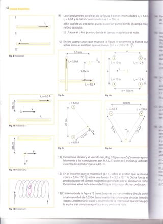 56
li
rc
tl
i,
llt
Fig.8 Problema 9
i,=6,0A Fig'9a
¡,-GEI
L.,I
oll-
cnl vf ñ4
i,
r
Fig.10 Problema 1 1
Fig.11 Problema 12
9) Los conductores paralelos de la figura I tienen intensidades i, = {,
i, = 6,0A y la distancia entre ellos es d = 20 cm.
a) En cual de las tres zonas puede ex¡stir un punto donde el campo m
nético sea nulo.
b) Ubique el o los puntos, donde el campo magnético es nulo.
10) En los cuatro casos que muestra la figura 9 determine la fuerza
actúa sobre el electrón que se mueve corl V = 3,0 x 10'+.
_1
-¿,
@
l
ai
i
i¡,
L
v
---
=104
o+ a=10cm
@
104
104
o
ir=
lo=
OA
E
IJ
oN
f-
EI
UI
ol
"j V
*------+
I
t_
lF
V
ll¿
ü
dr¿'
l,6
r
a
-l
i.=10A
Fig.9b
lr
Fig.9c Fig.9d
11) Determine el valor y el sentido de i, (Fig. 1 0) para que "q" se mueva par
lelamente a los conductores con M.R.U. El valor de i, es 6,0A y la di
cia entre los conductores es 4,0 cm.
'12) En el instante que se muestra (Fig. 1 1), sobre el protón que se mu€
coh V= 5,0x 100$actúa unafuerza F =3,2x 10 ''N.Dicha fuerza-s
producida por el cámpo magnético generado por el conductor rec
Determine valor de la intensidad (i) que circula por dicho conductor.
13) El solenoide de la figura 12 tiene 5 espiras por centímetro y circula por
una intensidad de 0,020A. En su interior hay una espira circular de
4,0cm. Determinar el valor y el sentido de la intensidad que circula
la espira si el campo magnético en su cen:.o es nulo.
i.= 4,0 A
Fig.12 Problema 13
 