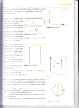 59
: -- -estra dos conductores paralelos fijos.Cuando un electrón
= : - nto "P" a una velocidad de 2,50 x 1 0'
$ actúa sobre él la
: ::la F =5,00x 10''nN. Determinevalorisentldode 1,.
- =
'-l elo)
l, = 15,0 A
. " -- -'AS está ubicado a
:: : .-l conductor muy
; - cor el que circula
-" . :zJ de 5,0A.
" : - :: ; ca lcu le la fuerza
.: i:cre el conductor
: -'.=
; calcule la fuerza
: :,3re un eleCtrón
" --'l equidistantede
" - - : -:S r, COn velocidad
" =:
.=senta. AS = 40 cm,
- :=. - l.Crandon)
:- ::^ductores que se
: = I 8) circulan co-
: -: =s en los sentidos
' : :: - Cuál afirmación
': -,
- .eo de Carmelo)
: :: -:sJltante pOf uni-
. -: :-d sobre el con-
: :: -:sultante por uni-
, -: :.,ld sobre el con-
:
- := '=sultante por uni-
: -; ::d sobre el con-
-i -- a.
E
U
O.
N
I
EI
r.¡ I
ol|
a.1 I
I
l.IrJ
lo
I
V
O
ir
t;
-l------_Fig.6 Problema de exámen 7
Fig.7 Problema de exámen 8
R=6,0f), e=24V úl = 3,0x 10'
aa€ _ _)(_____)
123
Fig.8 Problema de exámen 9
m
S
:sultante por unidad de longitud es mayor sobre el con-
sobre el 1 y el 3.
- - : le las respuestas anteriores.
, '
-=oresenta una espira cuadrada por la cuai circulan 5,0A y en
- : -no, dos conductores rectos muy largos con intensida-
: , - e l, = 'l
0A, e igual sentido. Determine la fuerza resultante
. : -' los conductores a la espira. (Prof. A.Villamil - Escuela lntegral)
- - a iFig. 10) está 20 cm por debajo de un conductor recto y
: - que transporta 15A y que está alineado en la direccion norte
i ^i oo magnético terrestre es 2,0 x 1 0 'T)
-:cs grados se desviara la aguja de la brújula respecto a la direc-
:o nd uctor?
-e sentido se producirá la desviación? (Liceo de Punta del Este)
bl
--€
5,0 cm 10 cm 5,0 cm
Fig.9 Problema de exámen '10
Fig. 10 Problema de exámen 11
 