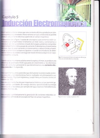 tt
aa|.
t:
I
lr
:1"!tt
i
,i,.
d,. I
r '{¡
ulo 5
tuá
!l!
- " : , -:=i'ior vimos que una corriente eléctrica producía un cam-
;i" - - : .- alrededor.Ahora veremos en qué condiciones es posible
- ' : :: " .rte eléctrica a partir de un campo magnético.
' : :: ' figura 1 consta de una espira cuyos extremos están co-
, - - i-oerímetro. Si tomamos un imán recto y comenzamos a
- " - :: sus extremos a través de la espira, podemos comprobar
',:*" -=:'¡ indica pasaje de corriente.Si detenemos el movimiento
:- : r: :asar corriente y si comenzamos a retirar el imán,el senti-
: -:= :n la espira es opuesto a cuando se introducía. Se obtie-
'* - - - ':-;ltados sien lugarde moverelimán,lo dejamos en repo-
''-:-:=;pira.
- -: - : .'imiento relativo entre la espira y el imán, se produce una
: :n :::=ncial o F.E.M. que pone en movimiento a los electrones
rr,il : - : -::3r, generando lo que denominamos una corriente eléc-
mülcca =-
ia espira (i,).
; * - : -:: ,/ otros parecidos que demuestran la existencia de corrien-
: : . : -s características, fueron realizados simultáneamente por
, : r : , rig.2) en lnglaterra y Joseph Henry en Estados Unidos al-
::-
lrril . :' - :nto fue de gran importancia histórica ya que permitió ge-
' ::: ::ntidades de energía eléctrica aprovechando la energía
il ' -- - -aturaleza, por ejemplo del agua (represas hidroeléctricas),
:5,etc.
- : '' :-¿ntitativamente la generación de corrientes inducidas, co-
,,* :. ::riniendo el concepto de flujo de campo magnético.
Fig. 1 Si movemos el imán o la espira, en ella se ge-
nera una corriente eléctrica inducida.
Fig,2 Michael Faraday, Inglaterra 1791-
 