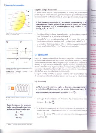 64 i ¡ncucciOn ElectromagnÉt¡ca
I
de ca
La definición de flujo de campo magnético es análoga a la que d
para el flujo de campo eléctrico', y es una magnitud que está directam
relacionada con la cantidad de líneas de campo que atraviesan una
El flujo de campo magnético (0") a través de una espira(Fig.3),
una magnitud escalar que surge del producto escalar del
campo magnético (B) y el vector superficie (3) y su valor se
cula: S, = lÉl . l3l . cos or
El módulo delvector s es el área de la espira y su dirección es
cular a su superficie. Su unidad en el S.l. es el m'.
El ángulo "cr" es el formado por el vector B y el vector 3. Un error
común es considerar elángulo entre É y el plano de la espira (Fig.a)
La unidad de flujo magnético en el S.l. es el Weber cuya símbolo es
Según la definición: 1Wb = 1T.m' (Tesla - metro cuadrado).
ltv Bt tfiRiltff
Luego de conocer qué es el flujo de campo magnético, podemos
las sencillas experiencias que describimos al comenzar el capítulo y ver
existe una relación entre el flujo magnético y la existencia de corrientes
ducidas. Al alejar o acercar el imán de la espira o viceversa, se estaba
ciendo un cambio en el flujo magnético a través de ella y se observaba
intensidad inducida.Cuando no había movimiento relativo, no existía va
ción de flujo y no se producía corriente inducida.
La Ley de Faraday cuantifica la relación existente entre la variación del fl
de campo magnético a través de una espira y la F.E.M.que se induce en
Ley de Faraday
La F.E.M. inducida (e,)en una espira es directamente proporcional
la variación delflujo magnético por unidad de tiempo a través
Fig.3 El flujo de campo magnético es una magnitud
escalar y su notación es $u
a=90o
Fig.4 a Cuando É es perpendicular a la espira, É y 3
son colineales + d. = 0o.
Fig.4 b Cuando B es paralela a la espira, ti y s son
perpendiculares
= c¿ = 90o.
Fig,5 En el dibujo vemos un conductor con 8 espi-
ras
= N=8.
Recordemos que las unidades
de las magn¡tudes involucradas
en la ecuación de Faraday son:
6+(v)
40, + (Wb)
At + (s).
ella. Esto se expresa mediante la ecuación! t,= - 40' .
'^t
.tOhm i, =
É , siendo "R" la resistencia eléctrica del circuito, que se
en ohmios (O).
Si en lugar de una sola espira son "N" espiras (Fig.5) la ecuación se tra
forma en t,= - N
*
Si las espiras forman parte de un circuito cerrado, ," g"n"rurá un,
rriente inducida. La intensidad inducida se calcula aplicando la Ley
1 Anexo 2 "Flujo de campo eléctrico" (pá9. I a0).
 