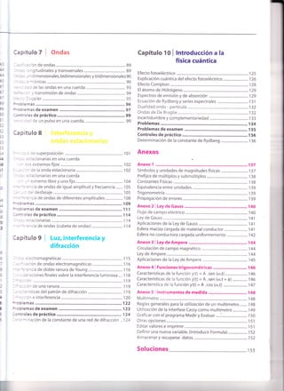 F
;i
0
2
:--:: emas de examen
' - : : Je superposición ...................... ............. i01
' -., =.:acionarias en una cuerda
. : - : os extremos fijos ................ ....................... 102
. . : - ^ de la onda estacionaria ........................ 102
' :
', =s:acionarias en una cuerda
- - -
^ extremo libre y uno fijo ........................ 104
. . -=-:-cia de ondas de igual amplitud y frecuencia ....... 105
, :- : :el desfasaje ..................... 105
''. -='=.cia de ondas de diferentes amplitudes.................. 1 08
:'-: : emas ............ 109
:-:: emas de examen ............ 111
-:':'cles de práctico .............. 1 14
-
-,, =s:acionarias ............... .......114
.-'='=ncia de ondas (cubeta de ondas) .......114
3apítulo 9 | Luz, interferencia y
difracción
- :., =tectromagnéticas ........... 1 15
. - ' :: ción de ondas electromagnéticas ............................... 1 1 6
' -= -'=':ncla de doble ranura de Young ........... 1 16
- - -, :=.aciones finales sobre la interferencia luminosa .... 1 I8
- -". :: Cn ................ 1 1 9
- -".:: ón de una ranura ............. 1 19
- , =::='isticas del patrón de difracción ........... 1 19
- -'=::óneinterferencia..................... .................120
;-: blemas 122
:':blemas de examen ............ 123
l: ¡troles de práctico .. ....124
Capítulo tO I lntroducción a la
física cuántica
Efecto fotoeléctrico ....................... 125
Explicación cuántica del efecto fotoeléctrico.......................... 126
Efecto Compton ................. ............. 128
El átomo de Hidrógeno...................... ....................129
Espectros de emisión y de absorción ...................... ................... i29
Ecuación de Ryd berg y series espectrales ....... I 3 1
Dualidad onda - partícula ...........132
Ondas de De Broglie .............................
.l32
lncertidumbre y complementariedad .............. 133
Problemas ............ 134
Problemas de examen ............ 135
Controles de práctico .............. 136
Determinación de la constante de Rydberg ............................ 136
Anexos
Anexo 1 ......
Anexo Z I Ley de Gauss 140
Flujo de campo eléctrico .............. 140
Ley de Gauss............. .....................".. 141
Aplicaciones de la Ley de Gauss ......................... 14,|
Esfera maciza cargada de material conductor ........................ I4l
Esfera no conductora cargada uniformemente...................... 1 42
Anexo f I Ley de Ampere ........1q4
Circulación de campo magnético ......................i44
Ley de Ampere......... ........................ 144
Aplicaciones de la Ley de Ampere .....................
,l45
Anexo 4 | Funciones trigonométricas ............................ I 46
Características de la función y(t) = A.sen (co.t) ....................... 146
Características de la función y(t) = A . sen (co.t + ó) ................ I +O
Característica de la función y(t) = R . cos (ro.t) .........................147
Anexo 5 | lnstrumentos de medida ............ 148
Multímetro ...............14g
Reglas generales para la utilización de un multímetro........ 148
Utilización de la interfase Cassy como multímetro ............... I49
Graficar con el programa Medir y Evaluar.....:...........................
.l50
Otras opciones..................... .............
.l51
Editar valores e imprimir. .............. l5l
Definir una nueva variable. (lntroducir Formula) .................... ,l 52
Almacenar y recuperar datos............. .................152
5o1uciones................. .......... rs3
..='-inación de la constante de una red de difracción .. I24
 