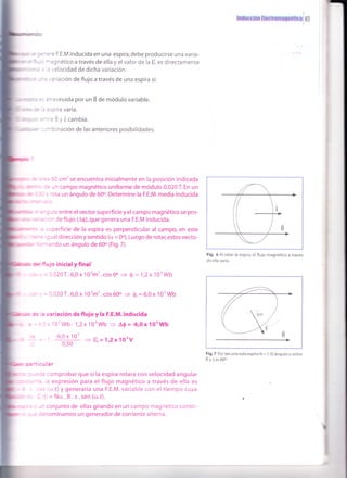 : -e F.E.M inducida en una espira, debe producirse una varia-
-:gnético a través de ella y el valor de la t es directamente
' . elocidad de dicha variación.
. :'ración de flujo a través de una espira si
':':vesada por un É de módulo variable.
=;: ra Varía.
.=3yscambía.
-:'nación de las anteriores posibilidades.
= :l cm'se encuentra inicialmente en la posición indicada
: - r campo magnético uniforme de módulo 0,020 T. En un
':ta un ángulo de 60o. Determine la F.E.M. media inducida
-
, -
, - r entre el vector superficie y el campo magnético se pro-
, - : - de flujo (A$),que genera una F.E.M inducida.
, ,::erficie de la espira es perpendicular al campo, en este
. r -31 dirección y sentido (o = 0o).Luego de rotar,estos vecto-
-.
'
^ Co un ángulo de 60o (Fig.7).
'ujo inicial y final
= - l20T.6,0x 10'm'.cosOo f ó,= 1,2x10'Wb
= - 120T.6,0x10'm'.cos600 3 0,=6,0x10'Wb
: = : variación de flujo y la F.E.M. inducida
,''o'wb- 1,2x1oowb
= a0=-6,0x lo'wb
. -6,0 x 10'
- t, = 1'2x1OoV
': :-lar
:omprobar que si la espira rotara con velocidad angular
: expresión para el flujo magnético a través de ella es
r'r.t) y generaría una F.E.M. variable con el tiempo cuya
=Nro.B.s.sen(o.t).
,- conjunto de ellas girando en un campo magnetico consti-
:=nominamos un generador de corriente alterna.
lnrlilü{:¡frn H$ütrornírUnetir;a 65
Fig. 6 Al rotar la espira, el flujo magnético a través
de ella varía.
Fig.7 Porserunasolaespira N = 1.El ánguloa entre
Byies6O".
 