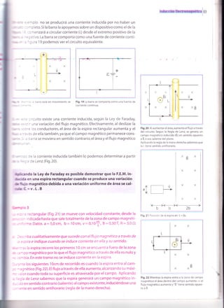 lnduooion tlootromrsnÉüoi
i
69
i ,,,
lllmr
I
: :a1plo no se producirá una corriente inducida por no haber un
:: -cleto.Si la barra la apoyamos sobre un dispositivo como el de la
i ::menzará a circular corriente (i,)desde el extremo positivo de la
- :; ativo. La barra se comporta como una fuente de corriente conti-
' 'rura 19 podemos ver el circuito equivalente.
+,.--
1
I
L
)v
'., : barra está en movimiento se Fig. 19 La barra se comporta como una fuente de
corriente continua.
lirr.-
ilt , ;
..
iu*"_
= : 'cuito existe una corriente inducida, según la Ley de Faraday,
;: ' una varíac¡ón del flujo magnético. Efectivamente, al deslizar la
-: ios conductores, el área de la espira rectangular aumenta y el
: . :s de ella también, ya que el campo magnético permanece cons-
3arra se moviera en sentido contrario,el área y elflujo magnético
- '- : : re la corriente inducida también lo podemos determinar a partir
r : :: I : Ce Lenz (Fig.20).
Srendo la Ley de Faraday es pos¡ble demostrar que la F.E.M. in-
üita en una esp¡ra rectangular cuando se produce una variación
ül¡F magnético debida a una variación uniforme de área se cal-
út =v.L.B
'lur-:,o 3
'= rectangular (Fig.21) se mueve con velocidad constante, desde la
^ ndicada hasta que sale totalmente de la zona de campo magnéti-
:'me.Datos a=5,0cm, b= 10cm, v=0,10+, 8=0,30T, R=3,0O
::'iba cualitat¡vamente que sucede con el fluio magnético a través de
:oira e indique cuando se induce corriente en ella y su sentido.
: - r'3 s la espira recorre los primeros 1 0 cm se encuentra fuera de la zona
" ::-go magnético por lo queel flujo magnético a través de ella es nuloy
:=-bia.En estetramo no se induce corriente en la espira.
- : -te los siguientes 1Ocm de recorrido es cuando la espira entra al cam-
. - :gnético (Fig. 22). El flujo a través de ella aumenta, alcanzando su máxi-
: ,:lor cuando toda su superficie es atravesada por elcampo. Aplicando
:=;la de Lenz sabemos que la espira generará un campo magnético in-
- : ro en sentido contrario (saliente) al campo existente, induciéndose una
' ente en sentido antihorario (regla de la mano derecha).
Fig. 20 Al aumentar el área,aumenta el flujo a través
del circuito. Según la Regla de Lenz, se genera un
campo magnético inducido (ti,) en sentido opuesto
a B, o sea saliente del plano.
Aplicando la regla de la mano derecha sabemos que
la i tiene sentido antihorario.
,1.- r-----t v
'L I l-'
1+1
b2b
Fig.21 Posición de la espira en t = 0s.
Fig.22 Mientras la espira entra a la zona de campo
magnético el área dentro del campo aumenta
= el
flujo magnético aumenta y "8," tiene sentido opues-
toaÉ.
 