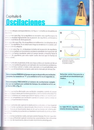 | -: :-es dibujos correspond¡entes a la figura 1,la bolita se encuentra en
n . . :',O.
::r' : :'imercaso (Fig.1a)su equilibrio es inestable,esto significa que si la
-= ;: desplaza ligeramente de la posición de equilibrio, comenzará a
- :-r'alejándose de dicha posición.
.. : ::luñdo caso (Fig. 1b) el equilibrio es indiferente, si se desplaza de la
, : :' de equilibrio, no se observará ninguna tendencia ni a volver a di-
'' : r -i :ión niaalejarse.
: ::':er caso (Fig. 1c) al desplazar la bolita de la posición de equilibrio,
*
=-:ará a realizar un movimiento oscilatorio alrededor de la posición de
: :r de equilibrio, por esta razón suele decirse que la fuerza es
, -, , '3 d ora".
- : riento de un péndulo, el de una masa unida a un resorte o el de un
-- : r: una cuerda de guitarra,son ejemplos de movimientos oscilatorios.
" :''::terística común a todos estos ejemplos es la periodicidad, esto
' " :: que el movimiento se repite cada cierto intervalo de tiempo fijo.
krominamos PERíoDo al tiempo en que se desarrolla una oscitación
urnpleta.Su notación es "T" y su unidad en el S.l es el segundo (s).
nenominamos FRECUENCIA al número de oscilaciones comple-
ils que se realizan por unidad de tiempo. Su unidad en el S.l. es
r dertz (HZ).1¡¡9.2¡
que se ha efectuado una oscilación completa, cuándo el cuerpo
e pasa 2 veces por la misma posición y con la misma velocidad. por
-<i soltamos un cuerpo que está en reposo unido a un resorte com-
se completará una oscilación cuando el cuerpo vuelva a estar en
:omprimiendo el resorte.
:' parte de este capítulo lo dedicaremos a estudiar un tipo especial
- , niento oscilatorio denominado Movimiento Armónico Simple
!ste es un movimiento ideal, en el cual la energía del sistema per-
:: constante y la oscilación se mantiene incambiada durante un tiem-
- :o.
. s stemas oscilantes reales, siempre existen fuerzas (fricción) que disi-
='ergía, al final del capítulo veremos las características más relevantes
1
T
o
ow
Fig. 1 Las tres bolitas están en equilibrio
a. Equilibrio inestable.
b, Equilibrio indiferente.
c. Equilibrio estable.
Relación entre frecuencia y
período en un movimiento pe-
riódico.
f=
Fig.2
La sigla M.A.S. significa Movi-
m¡ento Armónico Simple.
Iapítulo 6
- = - .: tipo de movimiento, denominado movimiento amortiguado.
 