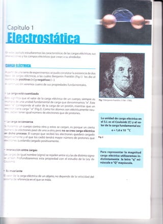 lapítulo 1
= :': tulo estudiaremos las características de las cargas eléctricas,sus
- - - ^:s y los campos eléctricos que crean a su alrededor.
Nill,ff üÁ EIÉCTRIGA
: - r: -na serie de experimentos se pudo constatar la existencia de dos
:: ::'gas eléctricas, a las cuáles Benjamin Franklin (Fig.t) les dio el
: : :: positivas (+) y negativas ( - ).
- ' -
-:: on veremos cuatro de sus propiedades fundamentales.
-: :3,9a está cuantizada
:- ':a que el valor de la carga eléctrica de un cuerpo, siempre es
: _- l: una unidad fundamental de carga que denominamos',e',.Este
: :trresponde al valor de la carga de un protón, mientras que un
- , - : :ne carga "-e" (Fig.2). Como los átomos son eléctricamente neu-
: : :: - :ener igual número de electrones que de protones.
' _: ::'ga se conserva
,-:-'.:: un cuerpo contra otro y estos se cargan, es porque un cierto
' "
' :'- := electrones pasó de uno a otro, pero no se creo carga eléctrica
to' : :-o proceso. El cuerpo que recibió los electrones quedará cargado
- - ":- :-:nte y el que los cedió tendrá mayor número de protones que
:. : - -
=. quedando cargado positivamente.
La unidad de carga eléctrica en
el 5.1. es el Coulomb (C) y el va-
lor de la carga fundamentales:
e=1,6x1O-"C
Fis.2
r : : racción entre cargas
. 3e igual nombre (signo) se repelen entre sí y las de distinto signo
Profundizaremos esta propiedad con el estudio de la Ley de
Para representar la magnitud
carga eléctrica utilizaremos in-
distintamente la letra "q,'mi-
núscula o "Q" mayúscula.
r va riante
:= ia carga eléctrica de un objeto, no depende de la velocidad del
:: referencia en elque se mida.
Fig. 1 Benjamin Franklin (j706- 17gO
 