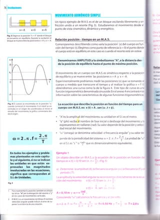 76loscilaciones
X=-A X=0 X=A
Fig.3 Elegimos la posición "x = 0" donde el bloque
se encuentra en equilibrio. Durante la oscilación el
bloque se mueveentre las posicionesx=A y x=-4.
Fig.4 El cuerpo se encontraba en la posición "xo"
cuando comenzó el movimiento. Si el móvil se en-
contraba en el origen de coordenadas al iniciar el
estudio del movimiento, la gráfica comenzaría des-
de el origen.
(D=2.rE.f= 2 .rE
En todos los ejemplos y proble-
mas planteados en este GaPítu-
lo y el siguiente, si no se indican
las unidades en que están ex-
presadas las magnitudes
involucradas en las ecuaciones,
significa que corresponden al
S.l.de Unidades.
Fig. s
Para representar la posición,también se utilizan
las letras: "e" por la elongación del resorte o "y"
en los casos de movimientos verticales.
El M.A.S.es un movimiento rectilíneo.El nombre
velocidad angular puede inducir al error de su-
poner la existencia de una rotación.
t[0utMrrltT0 AnilÚillG0 slt[PlE
Un típico ejemplo de M.A.S.es el de un bloque oscilando libremente y sin
fricción unido a un resorte (Fig.3). Estudiaremos el movim¡ento desde el
punto de vista cinemático, dinámico y energético.
Relación posición - tiempo en un M.A.S.
Comenzaremos descr'rbiendo como varia la posrirónl lx) de) cuerpo en tun-
ción del tiempo (t). Elegimos como punto de referencia (x = 0)el punto donde
el cuerpo está en equilibrio, en este caso es cuando el resorte está sin estirar.
Denominamos AMPLITUD y la simbolizamos "A",a la distancia des-
de la posición de equilibrio hasta el punto de máxima pos¡c¡ón.
El movimiento de un cuerpo con M.A.S. es simétrico respecto a la posición
deequilibrio yse mueve entre las posicionesx= A y x= -A.
Experimentalmente podríamos medir las posiciones (x) que va tomando el
cuerpo a medida que transcurre el tiempo y al realizar la gráfica x = f (t
obtendremos una curva como la de la figura 4. Este tipo de curva es una
función trigonométrica denominada sinusoide. En el anexo 4 encontrará más
información sobre las características de algunas funciones trigonométricas.
La ecuación que descr¡be la posición en función deltiempo para un
cuerpo con M.A.S.es: x (t) = A.sen ((').t + 0).
"A"es la amplitud del movimiento, su unidad en el S.l. es el metro.
"0" (phi) recibe el nombre de fase inicial o desfasaje del movimiento y lo
expresaremos en radianes (rad).5u valor depende de la posición y veloc'r-.
dad inicial del movimiento.
"trl" (omega) se denomina velocidad o frecuencia angular'y su valor de-
pende de la periodicidad del sistema a = 2 .x .f =
+.La unidad de "o'
en el S.l. es "s'"' o "t10" que es dimensionalmente equivalente.
Ejemplo 1
Un objeto describe un M.A.S. y la ecuación de la posición en función d:
tiempo es x (t) = 0,10 sen (n .t +
lt. (Fig.5)
a) Determine: la amplitud (A),la frecuencia angular (o.),la frecuencia (f ) y z
período (T).
La amplitud y la velocidad angular la reconocemos directalnente de ia ecu¿-
ción del movimiento: x (t) = 0,10 sen (¡ t * I
x(t)= A.sen,r,.r,t-r-r
A=0,10m y r¡=t *.
Conociendo "ro" calculamos la frecuencia . = :=- :co:
.
#fit c
GM
Rre
fua
6-::r
ffi
ü¡ or¡¡
üil@
&ln
mlrr
rltt "
r-iü
fuE
Írc
b'fr¡r
a
T
ú') il
-=-
2.- 2.-
¡-
a=2.n.f+f-- - f =0,50H2 -=
= T=2,0s
 