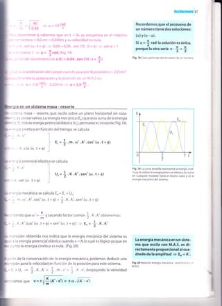 q
 /40
=r/- =(r)=10IAd! 0,40 s
: -r:terminar Q sabemos que en t = 0s se encuentra en el máximo
: -- iento x = 4,0 cm = 0,040m y su velocidad es nula.
" =.r.sen (rrr.t*O) > 0,04=0,04.sen(10.0+$) = sen4t= 1
- -':rseno 1
= 0 = !rad.(Fig.18)
. - :r del movimientoesx (t) =O,O4.sen (10.t +
+)
:s ta aceleración del cuerpo cuando pasa por la posición x:2,0 cm7
:^ entre la aceleración y la posición en un lvl.A.S es:
- a=-(10+)'.0,020m = a=2,0+.
ia en un sistema masa - resorte
-.=^ra masa - resorte,que oscila sobre un plano horizontal sin roza-
- -
- :s conservativo. La energía mecánica (Er)que es la suma de la energía
- :. : ) más la energía potencialelástica (U"),permanece constante (Fig.19).
"=-; a cinética en función deltiempo se calcula:
I
0sc¡lac¡ones
181
Recordemos que elarcoseno de
un número tiene dos soluciones:
(c¿)y(lr-a).
Si c¿= 4 rad la solución es única,
¿
porque la otra sería n -
+ = +
Fig. 1 8 Caso particular del arcoseno de un número.
.
- -1.V' -l
l t.=+.rn.(D'.A'.cos' (<o.t*0)
= A.cos(r,r.t+6¡ _l
:'; ra potencial elá
. K. A'. sen'(c,r . t * 0)
=1.ser't(rrt.t+S)
=
-
='9ia mecánica se calcula Er= E. + U":
= = ín .(D'.A'.cos'(r,r.t * 0) * + .K.A'.sen'(r¡.t + 0)
t2K
- - ':ando que co' =
- V sacando factor común
I .X .A' obtenemos:
= : K.A'[cos'(r¡.t+$)+sen'(ro.t+0)] = Er= +.K.A'
=,:resión obtenida nos indica que la energía mecánica del sistema es
, : la energía potencial elástica cuando x = A,lo cual es lógico ya que en
: J nto la energía cinética es nula. (Fig.20)
:'':ir de la conservación de la energía mecánica, podemos deducir una
:'=sión para la velocidad en función de la posición para este sistema.
=1,+U" = +.K.A'= + m.v'+ t.X.x',despejandolavelocidad
Fig. 19 La curva amarilla representa la energía ciné-
tica y la violeta la energía potencialelástica.Su suma
en cualquier instante tiene el m¡smo valor y es la
energía mecánica del sistema.
La energía mecánica en un siste-
ma que oscila con M.A.S. es di-
rectamente proporcional al cua-
dradode la amplitud
= E'cA'.
Fig,20 Relación energía mecánica - amplitud en ur
M.A.S.
stica se calcula:
l
J '"=*
-x,
 