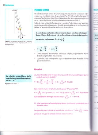I
82
i0scilaciones
Fig.21 La componente tangencial de F es propor-
cional al desplazamiento el péndulo, solo para án-
gulos pequeños.
La relación entre el largo de la
cuerda de un pénduloysu perío-
do es: L ocT'
Fig. 22 Relación entre L y T.
PHilrUlo StfÍtPtI
Un péndulo simple consta de una masa puntual que oscila unida a un exlre
mo de una.cuerda de masa despreciable (Fig.21).Si la amplitud angulai (ex
es pequeña,elarco de circunferencia que describe la masa puede suponerse
recto y la oscilación del péndulo puede considerarse un M.A.S.
Sobre la masa actúan lasfuerzas pesoytensión.Podemosverque la compo
nente tangencial del peso está dirigida aproximadamente en la direccion
del eje "x" y su sentido es hacia el punto de equilibrio.
El período de oscilación del movimiento de un péndulo sólo depen-
de de el largo de la cuerda y la aceleración gravitatoria. La relación
entre estas variables es: , = , . rnfIg
t=*.'F y",=F
Como todos los movimientos armónicos simples, su período no deper>
de de la amplitud del movimiento.
El período y por consiguiente o¡ y I no dependen de la masa del cuerpo
que está oscilando.
Ejemplo 6
a) ¿Cuánto debo variar el largo de una cuerda de un péndulo para que s-
período aumente al doble?
r=2n rE =*='E + L= -3--.T Gig.22)
Yg 2n Yg 4.n'
Para hallar la nueva longitud (L') en lugar de "T" usamos "2T".
I =;A.4T' . Recordand:
.f = L'= 4L
L'=;7.QT)'y como (2T)'= 4T'nos
que la expresión del
b) ¿Qué sucede con el período de oscilación si utilizamos un péndulo con e
doble de masa?
La expresión para calcular el período del péndulo es
pende de "m", por lo tanto el período no se modifica.
Egll
ll,,llrt
=e
LtlI c)
mir=
mDr:Cr:r
ü i;,
tftur-¿
furr:
r@!€
l¡c
D¡
GJ¡trr'
Gffi
lnrlf :
lll,],¡
=r
(0=
no (2T)'= 4T' nos queda L'
largooriginaleraL= 9.
4.rc'
r=),..,Er/ g
P,"¿i"t
y no de-
 