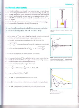 Oscilac¡onesi83
e*
m
¡e
ü ) c I t Acl0ltts Atn0RTtGUA0As
. - :-emplo de oscilador amortiguado es un sistema masa - resorte donde
,: -:sa está sumergida totalmente en un líquido viscoso (Fig.23). El fluido
r :3 sobre el bloque una fuerza de fricción cuyo módulo es directamente
: :: crcional a la velocidad de la masa. La expresión para esta fuerza es F = -
: . siendo "b" una constante que depende de la viscosidad del medio y la
. --: del objeto.
: --':'iamentea loqueocurreen un M.A.S.,en un movimientoamortigua-
::r ,
= :isipa energía y la amplitud de la oscilación decae.
-¡ ecuación de la posición en función deltiempo para un movimien-
u o,s(ilatorio amortiguado es x (t) - A .e*''sen (co .t + 0)
-b
,. =*presión A.eñ' nos indica que a medida que transcurre eltiempo
. :.'rplitud del movimiento disminuye exponencialmente.
: : 'igura 24 vemos la representación gráfica de la función x(t).
, recordando que la frecuencia angular del movimiento
,'- cnico sin amortiguamiento es orj =
. : -: influye el valor de "b" en el movimiento oscilatorio?
" : -: r mayor es el valor de "b", la amplitud decae en mayor proporción por
,",.:
' :eríodo. Si el valor de "b" es muy grande, la fuerza amortiguadora es
:'ande y puede ocurrir que el sistema no oscile.
* :: - dición de existencia de "ú)" según la ecuación
,*,' esque r; (*)'>o + b<coo.2m
- rs genera 3 posibilidades (Fig.25):
! ( oo .2m = movimiento amortiguado (oscilante)
b = (Do .2m
= movimiento críticamente amortiguado (no hay oscilación)
, ¡ (Do .2m = movimiento sobreamortiguado (no hay oscilación)
K b.,
- - /
'm 2m
Fig. 23 Ejemplo de un sistema oscilatorio amor-
tig u ado.
Fig.24 La amplitud de este movimiento disminuye
según la función A (t) = A.e:*'. Su representación
gráfica es la envolvente indicada con línea punteada.
Fig.2s
a) amortiguado,
b) críticamente amortiguado y
c) Sobreamortiguado.
K
m
,*,'
 
