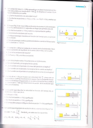 ¿Cuál es la posición y la velocidad inícial?
: Escriba las ecuaciones x =f (t),v = f (t), a = f (t),F = f (t)y realice sus:'áficas.
cloque (Fig.5) de masa 2,oKg oscira entre ros puntos A y B comenzan-
: en A y demorand o 0,1n segundos en llegar por primera vez a B.
lscriba la ecuación x = f (t) y realice su representación gráfica.
Jetermine la constante del resorte
: 3rafique la energía mecánica en función dertiempo para un período
- = :scilación.
: lalcule ra energía cinética y potenciar erástica cuando er broque pasa
: -' 1a pe5i6ión x = 5,0 cm.
^ :uerpo (m = 200 g) se cuerga de un resorte verticar estirándoro r Ocm:::a su posición de equilibrio. Se lo estira 5,0cm más y se lo suelta.
Lales la constante del resorte?
---:rjque y = f(t) y escriba su ecuacÍón.
: ='dulo simpre realiza 1o oscíracíones en 0,50minutos.
-= :ule el período y la longitud de la cuerda.
l,é sucede con elperíodo sila masa del péndulo se duplica?
I -e sucede con er período si ra rongitud de ra cuerda se duprica?
I -e sucede con er período si ra ampritud de ra osciración se duprica?
:¿la de m = 10 g se mueve con velocidad 500 $, choca con un
: 'drd ue m = ru g se mueve con velocidad 500 $, choca con un
---e de m=2,49 Kg inicialmenteen reposo (Fig.6),qtr;;;;;;i;rrr_
,
l::;:llji":::::,if p^.y.d" en un prano ná,¡,ontarli," v ,"ia" .
ine la ecuación de la oscilación que
=:;ación que describe la velocidad en función del tiempo de un
=:3 es v = 0,2 n sen (4r t).
.-:íiquev=f(t).
;:riba la ecuación x = f (t) y grafíquela
.criba la ecuación a = f (t) y grafíquela.
,a masa del cuerpo es 2O0g,escriba la ecuación F = f (t) y grafíquela.
I =¡uestre que el período de osciración de ros sistemas de ra figura 7 se
:, :ulan: T = 2n.
'i
t . Siendo K,o en cada caso los siguientes:V K,o
oscitacionesJas
<->
20 cm
Fig,5 Problema 9
Jn cuerpo de masa m = 2,0Kg apoyadoen un plano horizontal sin fric_
::i.",li:13^;::ru ou i = +so
# t" despraza er cuerfo r o cm
Fig.6 Problema 1 2
trr
I
.) 1
=1*1' Kro K, K,
Fig,7 Problema 14
' (=.=K,+K, b) Kro-K,+K,
I
I
I
I
I
I
I
 