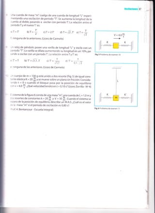 una cuerda de masa "m" cuelga de una cuerda de rongitud "L" experi-
mentando una osciláción de período "T". se aumenta la longitud de la
cuerda al doble, pasando a oscilar con período Ti La relación entre el
período T y el nuevo T'es:
c)T= 2.T' d) T= E.T' e)f =
fr
b)T=I'2
llscilaciones i 87
V = 4,0*
Fig. 5 Problema de examen i 0
Fig.6 Problema de examen 1 1
a)T=T'
f ) ninguna de la anteriores. (Liceo de Carmelo)
Jn reloj de péndulo posee una varilla de longitud "L" y oscira con un
ceríodo "T". La varilla se dilata aumentando su longitud en un 1oo/o,pa-
sando a oscilar con un período T'. La relación entre T y T' es:
:)T' = T b) T' = r/i,r .t c) T' =
T
t- d) T',=
0,1 .vz
:r ninguna de las anteriores. (Liceo de Carmelo)
-in cuerpo de m = 10^0 g está unido a dos resorte (Fig.5) de igual cons-
::nte elásticaK=20
# yr" mueve sobre un plano sin fricción.conside-
-ando t = 0 s cuando el bloque pasa por la posición de equilibrio
:cn v = 4,0
+.¿Qué velocidad tendrá en t = 0,10 s? (Liceo Zorrilla- No 4)
: sistema de la figura 6 consta de una masa "m", una cuerda de L = 1,0 m y
:cs resortes de constantes k = 20
# t o'= :o S .cuando el sistema se
::para de la posición de equilibrio, describe un'n¡.n.s. ¿cuál es el valor
:: la masa "m" si el período de oscilación es 0,80 s?
rrof. H. Bentancour - Escuela lntegral)
I
i
I
I
 