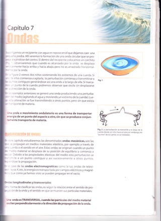 *,r- - - ^ gamos un recipiente con agua en reposo en el que dejamos caer una
F,'r'-,:ña piedra. Allí veremos la formación de una onda circular que se pro-
r".l = :iejándose del centro. Si dentro del recipiente colocamos un corchito
r : ' observaremos que cuando es alcanzado por la onda se desplaza
'q- :almente hacia arriba y hacia abajo,pero no es arrastrado horizontal-
:: por la onda.
'gura 2 vemos dos niños sosteniendo los extremos de una cuerda. Si
:= ellos comienza a agitarla, la perturbación comienza a transmitirse a
- ^tos contiguos generándose así una onda a lo largo de ella. Si marca-
-^ punto de la cuerda, podremos observar que oscila sin desplazarse
: rección de la onda.
:. :jemplos anteriores se generó una onda produciendo una perturba-
-)l^
l^ --:a----l- I- :=, medio (agitandoel agua y moviendo un extremo de la cuerda).Lue-
.,:a alteración se fue transmitiendo a otros puntos, pero sin que exista
-':^sporte de materia.
-n,a onda o movimiento ondulatorio es una forma de transportar
energía de un punto del espacio a otro, s¡n que se produzca conjun-
:¡r'nente transporte de materia.
=..: capítulo estudiaremos las denominadas ondas mecánicas, son las
. :: propagan en medios materiales elásticos, por ejemplo a través de
r'-
' : -erda o el sonido en el aire. Estas ondas se originan cuando un punto
-:dio material se desplaza de su posición de equilibrio y comienza a
''. Debido a las propiedades elásticas del medio esta perturbación se
-,rite a un punto contiguo y así sucesivamente a otros puntos,
=^Cose la propagación.
:aso de las ondas electromagnéticas como la luz, ondas de televi-
':yos X,etc,la energía es transportada por campos eléctricos y magné-
rue como ya hemos visto se pueden propagar en el vacío.
c as longitudinales y transversales
--
' 'orma de clasificar las ondas, es según la relación entre el sentido de pro-
.: =:ión de la onda y el sentido en que se mueven sus partículas materiales.
rJna onda esTRANSVERSALcuando las partículas del medio material
os<ilan perpendicularmente a la dirección de propagación de la onda.
Fí9. 1
Fig.2 La perturbación se transm¡te a lo largo de la
cuerda desde un niño hacia el otro, sin embargo, los
"puntos" de la cuerda no se trasladan.
 