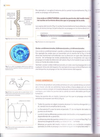 90
Por ejemplo, si se agita el extremo de la cuerda horizontalmente (Fig.3
onda se propaga verticalmente.
Una onda es LONGITUDINAL cuando las partículas del medio mate
rialoscilan en la misma dirección que se propaga de la onda.
Las espiras del resorte (Fig.a) oscilan horizontalmente hacia delante y haca
atrás, al mismo tiempo la perturbación se propaga en la misma direcció'
COMPRIMIDO COMPRIMIDO
:*_'-
{l .€-'
DIREccIÓN DE
PRoPAGAcIÓN
DE LA
PERTURBACIÓN DIREccIÓN DEL
MOVIMIENTO
PARTÍCULAS DE
LA CUERDA
<- DE LAS
Y
Fig.3 Ejemplo de onda viajera transversal.
Fig.5 Las onda se propaga radialmente desde el
punto donde se generó. Este es un ejemplo de onda
bidimensional.
ESTIRADO
Fig.4 Ejemplo de onda longitudinal.
ESTIRADO
Ondas unidimensionales, bidimensionales y tridimensionales
Una onda es unidimensional cuando su dirección de propagación es ún :a
Por ejemplo las ondas que se transmiten en el resorte de la Fig. 4, tierar
dirección horizontal coincidiendo con la dirección en que este ubicadc 3i
resorte. Sin embargo las ondas producidas en un recipiente con agua re
propagan en todas las dirección del plano (Fig.5),formando lo que se de-,:-
mina un frente de onda circular.
También existen ondas tridimensionales, en este caso la propagación es :n
cualquier dirección del espacio. Por ejemplo la luz que emite el filamentc ¡e
una lamparita, se propaga en las tres dimensiones del espacio.
V
CRESTA
VALLE
Fig.6 Todos los puntos de la cuerda t¡enen M.A.S.
Puede observarse que la forma de la cuerda en cual-
quier instante es sinusoidal.
Fig.7 Dos puntos que se encuentran a una distancia
")"" se mueven en fase.
'r .. ''i i-r +.r l*r i{ l,
Una forma de producir una onda armónica en una cuerda tensa, es come--
zar a mover uno de sus extremos hacia arriba y hacia abajo con un mo,.-
miento a rmón ico sim ple. Un instante después, com enzará a moverse el pu n::
contiguo y asítodos los puntos de la cuerda se verán afectados por la pt'-
turbación.
Todos los puntos de un medio material por los que se propaga una onci
armónica se mueven con M.A.S.(Fig.6).
. Todos los puntos en algún instante alcanzan la máxima elongación (y =
A), siendo esta la amplitud de la onda.
. La frecuencia (f ) y por lo tanto el período (T) de oscilación de todos lc:
puntos es el mismo.
. Los M.A.S.de los diferentes puntos están desfasados unos respecto a otrc:
dependiendo de su posición.
. La distancia entre dos puntos consecutivos q ue se m ueven en fase (Fig.7) s:
denomina longitud de onda y su notacion es ¡ lambda).
. Mientras un punto del medio materier 'aa)'z¿ una oscilación completa
(período),la onda se propaga una d s:-' : - . -¿ a la longitud de onda "7,' .
I
 