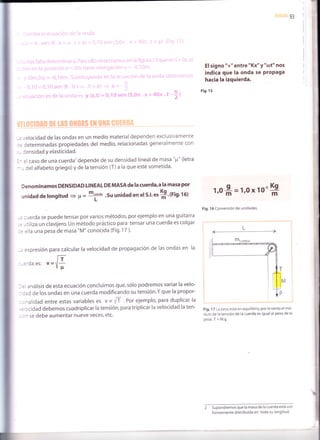 93
I
I
I
I
I
jj
I
:
I
I
¿
,,elocidad de las ondas en un medio material dependen exclusivamente
determinadas propiedades del medio, relacionadas generalmente con
lensidad y elasticidad.
el caso de una cuerda'?depende de su densidad lineal de masa "pt" (letra
, del alfabeto griego)y de la tensión (T)a la que esté sometida'
Denominamos DENSIDAD LINEAL DEMASAdelacuerda,a la masa por
unidad de longitud = p = ttr-'su unidad en el s'l'esS'trig'rot
-= :uerda se puede tensar por varios métodos, por ejemplo en una guitarra
= -tlliza un clavijero. Un método práctico para tensar una cuerda es colgar
:
= :lla una pesa de masa "M" conocida (Fig. 1 7 ).
-. expresión para calcular la velocidad de propagación de las ondas en la
l-r
:-='daes: u=V*
- = análisis de esta ecuación concluimos que, sólo podremos variar la velo-
- :ad de los ondas en una cuerda modificando su tens¡ón.Y que la propor-
- :ralidad entre estas variables es vccrli. por ejemplo, para duplicar la
= ¡cidad debemos cuadriplicar la tensión, para triplicar la velocidad la ten-
- ^ se debe aumentar nueve veces,etc.
I
#l
El signo "+" entre "Kx" y "cDt" nos
indica que la onda se ProPaga
hacia la izquierda.
Fig. 1s
1'0 1,0 x 10-'
Kg
Fig. 1 6 Conversión de unidades
Fig. 1 7 La pesa está en equilibrio, por lo tanto el mÓ-
dulo de la tensión de la cuerda es igual al peso de la
pesa .T = M.g
2 Supondremos que la masa de la cuerda está uni-
formemente distribuida en toda su longitud.
g_
m m
 