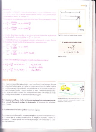 ondasles
Ejemplo 3
-as cuerdas 1 y 2 (Fig.21) tienen el mismo largo L = 2,0m y diferentes masas,
- = 40 9 y m, = 160 g.Calcule cuánto tiempo demora un pulso en propa-
:erse desde el punto "A" hasta el "8".
lcmo primer paso calcularemos la densidad lineal de masa de cada cuerda:
m. 0.040 Ko
ü.--L 2,0m
m, 0,160 Kq
- L 2,0m
=) F, - 0,020
K9
m
3 F, = O,O8O
K9
m
-a tensión de ambas cuerdas es la misma e igual al peso de la pesa que
:relga deella.T- M.g =0,800Kg. tO$ + T=8,0 N
-: velocidad con que se propaga el pulso en cada cuerda va a ser distinta
."3rque depende del medio de propagación y sus valores son:
'. =,E='ffi +v,=20+
, = E=tffi e !,=10+ (Fie.22)
Si la tensión es constante:
Vc E-
vu
P,=+ll2 = vr=2v2
i
Fig.22 Ejemplo 3
: =! =+ + Aq =9,10s
l
:. =!=# + At,=0,20,
-f
:mo la velocidad de propagación en cada cuerda es constante:
Ator=Atr+At,
Ator-0,10s+0,20s
Ato, = 0'30 s
D0PPrtR
experiencia cotidiana puede ser escuchar el sonido de la sirena de una
bulancia o la bocina de un coche en movimiento (Fig.23). La frecuencia
I sonido que perciben nuestros oídos mientras el móvil se acerca es dis-
ta a la que percibimos cuando el móvil se aleja. Esta variación de la fre-
ncia de una onda causada por el movimiento entre la fuente que emite
ondas y el observador se denomina Efecto Doppler.
Fig. 23 La frecuencia del sonido percibida por el ob-
que se manifieste el efecto Doppler debe existir movimiento rela- servador cuando la ambulancia se acerca a ét es
entre la fuente de onda y el observador. A cont¡nuación analizare-
mavorquecuandosealeja'
3 casos:
Fuente en movimiento y observador en reposo
ngamos un observador en reposo respecto a un sistema de referencia
un fuente que se mueve con velocidad "v," respecto al mismo sistema de
Fig.21 La tensión es igual en ambascuerdas.
. La fuente emite ondas que se propagan con velocidad "v" y tie-
 