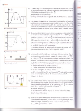 gg lnda$
160 n
t (x10's)i
160 n
Fig.3 Problema de examen 4
Figr.4 Problema de examen 5
OB
Fig.5 Problema de examen 7
La gráfi ca (Fig, 3) a = f (t) corresponde a un punto de coordenadds X = 0,0¡r
de una cuerda por donde avanza una onda hacia la izquierda con un¡
velocidad de propagación de v = 125
*.
a) Escriba la ecuación de la onda.
b) Dibuje la forma de la cuerda pdrd t = 0,0s. (Prof. F.Manzione - Marista$
Una onda se est¡blece en un medio elástico, indicándose el cambio &
posición con el tiempo para un punto elegido como x = 0m (Fig.4).5i b
velocidad de la perturbación es 10'* V lu onda viaja hacia las x<&
Escriba la ecuación de elongación en función deltiempo para cada pu
del medio ubicado en la dirección "x". (Prof. ro. Netto - Sagrada Famil'ral
En una cuerda longitud muy grande se propaga una onda viajera hacb
la derecha. La elongación de un punto ubicado en x = 0,20m y en d
instantet= 0,10s es:y = 0,50 . sen ($n)m.La elongación del mismo punio
0,05 segundos más tarde es: y = O,5O . sen (J n)m (considere 0 = 0
a) Determinar la longitud de onda,la frecuencia y la velocidad de dicha orü,
b) Escribir la ecuación de la onda viajer,a.
c) Escribir la ecuación de la velocidad en función del tiempo para Lm
punto ubicado en x = 0,10m. (Prof.W. Mazzotti - IUDEP)
Una cuerda está formada por dos trozos del mismo largo (Fig.5,"
pero de diferentes densidades lineales de masa V, = 2,Ox t O' S f
F, = 8,0x 1 O' H. 5e mantiene tensa mediante una fuerzaF = 200N. En d
extremo "A" se generan ondas con un oscilador a una frecuencia de 50F¿
a) ¿Cuál es la velocidad de propagación en cada uno de los trozos?
b) ¿Cuál es la longitud de onda en el trozo 1?
c) ¿Cual es la frecuencia de las ondas en el trozo 2?
d) ¿Cuáles la longitud de onda en eltrozo 2.
e) ¿Si la velocidad del sonido en el aire es 3a0$ , cuál es la longitud oe
onda del sonido producido por la vibración de las cuerdas?
(LiceoN"3-l.D.A.L.)
Dos cuerdas unidas en "S" se encuentran ubicadas horizontalmente (Fig.6
y en su extremo está colgada una pesa de masa 4,0Kg.lra relación entre
las densidad lineales de masa de las cuerdas €s Fz = * .p,. Un pulso
parte de A y emplea 0,42 segundos en llegar a "S". z
a)Calcular la relación I.
v2-
b) ¿Cuánto tiempo demora el pulso en recorrer la distancia "SB"?
(Prof. V. Orcesi - l. Crandon)
Elsilbato de un tren detenido en la estación emite un sonido def = 850H2
Una persona se acerca a la estación escuchando un sonido de 920H2
Determine a que velocidad se acerca esa persona a la estación.
(v,oni¿o= 340
+) (Liceo No1 - Melo)
4)
s)
!b(
L"r --ri
{ltrE'
lnlqs€
k¡:
rrc
r@: 3
¡lj
ü! 3-
-t.G
dr
:
6)
7)
B)
e)
Fig.6 Problema de examen 8
 