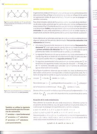 102
Fig.3 Los puntos indicados con'A'son antinodos
(máxima amplitud) y los indicados con"N"son nodos
(amplitud nula).
fo ñ=1
Si generamos ondas armónicas en una cLerda que se encuentra tensa entre
dos extremos fijos, al llegar a los extremos las ondas se reflejan. En la cuerda
se superponen ondas de igual amplitud y frecuencia, que se propagan en
sentidos contrarios.
Para determinados valores de frecuencia y como resultado de la interferen-
cia de estas ondas,veremos que la cuerda adquiere ciertas configuraciones
estacionarias (Fig.3).Existiendo puntos que permanecen siempre en reposo
y se denominan nodos y a los q ue tienen máxima a m plltud se les denomin¿
ant¡nodos. En una onda estacionaria, a diferencia de las ondas viajeras, la
ampl¡tud de oscilación de los puntos de la cuerda depende de su posición.
Como dijimos en un principio,este t¡po de onda se produce solamente para
algunos valores de frecuencias, denominados frecuencias naturales o de
resonancia del sistema.
. A la menor frecuencia de resonancia la denominamos frecuencia fun-
damental "fo" y da lugar a que la cuerda vibre en su modo fundamenta
o primer armónico de vibración "n = 1" (Fig.4a). En este caso la cuerd¿
presenta dos nodos (los extremos de la cuerda) y un antinodo.
. La siguiente frecuencia a la que se produce una onda estacionaria en l¿
cuerda (Fig. b)es eldoble de la fundamentalf =2.f,En este caso deci-
mos que la cuerda vibra en su segundo armónico "n =2 ".
. Si seguimos aumentando la frecuencia en un número entero de "fo" ob.
tendremos los siguientes modos naturales de vibración
= f = n.fo,sien-
do "n" números naturales que coinciden con el número de antinodos
que se observarán en la cuerda.
En la figura 4 podemos observar que en todos los casos la distancia entre
dos nodos consecutivos corresponden a media longitud de onda. Por lc
tanto el largo de la cuerda es igual al producto del número de armóni-
._^;
o
o
4fo
3f o ,',
@
l-
L
Fig.4 La frecuencia fundamental y sus múltiplos,for-
man lo que se denomina una serie armónica.
También se utiliza la siguiente
denominación para las frecuen-
cias de resonanc¡a:
1"" armónico +tono fundamental
2o, armónico + 1"" sobretono
3"'' armónico -+ 2do'sobretono
y así sucesivamente.
ñ=4 cos por
I = ,= n .f siendo n = 1,2,3,.....
Recordandoque ), =],sustituyendoen la ecuación L= n 4Vdespejan-t2
do la frecuencia se obtiene que: f = n . -i- siendo n = 1,2,3,..' 2.L
De esta última ecuación se deduce que la frecuencia fundamental (n = 1) se
calcula f" = J= y su valor sólo depende de las características de la cuerda.
" 2.L
Ecuación de la onda estacionaria
Para obtener la ecuación de una onda estacionaria, debemos sumar las
ecuaciones de dos ondas (y, e y,) de igual amplitud, longitud de onda y fre-
cuencia que se propagan en igual dirección y sentido contrario.
y, (x,t)=A.sen (K.x-c¡.t) e yr(x,t)=A.sen (K.x+r¡.t)
y* (x,t) =y, (x,t) +y, (x,t) =A. sen (K.x- rrl.t) + A. sen (K. x + rD.t)
Denominando c¿ = K.x y 0 = tll .t y utilizando la relación trigonométrica:
sen (a + p) = sen ü.cos B + cos cr..sen p,se obtiene que la ecuación de la
onda estacionaria resultante de la superposición es:
SEGUNDo ARMÓNIco
TERcER ARMÓNIco
Y* (x,t) = 2.A.sen (K.x) . cos (ar .t)
 