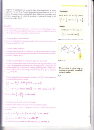 _-
I
103
-3 amplitud de la oscilación de un punto depende de su posición "x" según
' expresión 2 .A .sen (K.x). Para ciertas posiciones (cuando sen (K.x) = 1) la
'rplitud alcanza su máximo valor ubicándose allí los antinodos. para otras
: :siciones (cuando sen (K .x) = 0) la amplitud es nula, es allí donde se en-
: - entran los nodos (Fig. 5)
i emplo 1
'' cuerda de 2,0m oe longitud tiene an'lbos,..xtremos fijos,vibra en reso-
.-cia para una frecuencia de 30H2. La fioura ri nos muestra la forma de la
, ='da en dos instantes (separados medio perro.Co).
-En qué armónico está vibrandoT
, -.ervando el dibujo (Fig.6) donde existen 3 vientres, sabemos que vibra
- '
=l tercer armónico (n = 3).
; Cu á ntos n odos p resenta?
, 'lodos son los puntos de la cuerda que no tienen movimiento o sea su
:litud es nula.Contando los extremos que al serfijos también son nodos,
::rvamos 4 nodos. (Fig.7)
_Cuál es la amplitud de las ondas que viajan por la cuerda?
:--os que la amplitud máxima del movimiento de un punto de la cuerda
=. - l0m. Esta amplitud se produce por la superposición constructiva de
: , . cndas viajeras que se mueven en sentido contrario. Por lo tanto la am-
- :-ld de cada una de la ondas viajeras es la mitad de la que se observa
: : '..,",=0'050rn'
- -Si la densidad linealde masa de la cuerda es ¡t :25 f,, cuát es elvalor de
a masa (M) que tensa la cuerdaT
2 .L .f 2 .2.0 m.30 Hz
n3
Antinodos:
sen {K.x)= 1 + K.> n
,=Z+nfi=
2.n n ]r, L
I.x=r*n;i=x= q*n.i
Nodos:
sen (K.x)= 0
= K.x - nri
=
2.n f,
I .X-nn=)t=n.t
Fig.5 Posición de nodos y antinodos. n = 0.1 ,2,3 .....
Fig.6 Ejemplo 1
Observe que el número de ar-
mónico no coincide Gon el nú-
mero de nodos.
Fig.7
n.v
2.L
< + v-40+
+T=40N (2sfl=o,02sH-)= ] * T=v'.F=(40+)'.0,025H
--¡.g
= M=l=-{+ + M=4,0Kg- s 10+
- -:,:riba ia ecuación de la onda estacionaria.
. =
<presión general de la ecuación de la onda estacionaria es
, lr = 2A. . sen (K .x) . cos (ro .t), clebemos calcular K y r,r oara sustituirlos en
,
=: uación"
^ 4 .. 2¡
= t,= - m y K=:.: - K=1,5¡m-
5/"
= ú)-v.K=40+ .1,5n
= o=66¡#0)
=-K
x
2-1
" 2.L
:cuacion nos queda: y (x,t) = 0,10 . sen (1,52r . x) . cos (60n . t)
 