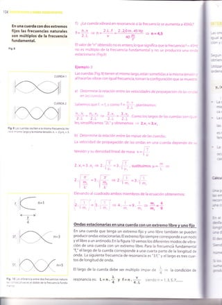 104
En una cuerda con dos extremos
fijos las frecuencias naturales
son múltiplos de la frecuencia
fundamental.
Fig.8
CUERDA i
CUERDA 2
Fig.9 Las.cuerdas oscilan a la misma frecuencia, tie-
"e el mismo largo y la misma tensión. n, = 2 y n, = 3.
T,4
Frg, I 0 ras diferencia entre dos frecuencias natura-
:: ::-secutivas es el doble de la frecuencia funda-
f ) ¿La cuerda vibrará en resonancia si la frecuencia se aumenta a 45Hz?
, h.V 2.L.f 2.2,0m.45H2
'= 2r = ?'= =- ---' ¡=ll'J
40+
Elvalor de "n" obtenido no es entero,lo que significa que ra frecuencia f = 45-:
no es múltiplo de la frecuencia fundamental y no se producirá una onc.
estacionaria. (Fig.8)
Ejemplc 2
Las cuerdas (Fig.9)tienen el mismo largo,están sometidas a la misma tensió- ,
al hacerlas vibrar con igual frecuencia, toman la configuración que se muestrs
a) Determine la relación entre las velocidades de propagación de ias on:::
en ¡as (uerciias.
saoemos que Í. = f v como t =
+:, pianteamos;
ñ' 'V' =
ñ, 'V, ---.
+ =
+ .Como los largos de las cuerdas son ig_,,2.L 2.L 2
les, simplificamos "2L" y obtenemos
= 2.v, = 3.vz
b) Determine la relación entre las masas de las cuerdas.
La velocidad de propagación de las ondas en una cuerda depende oe . -
tensión y su densidad lineal de masa
"
=t/+
rilr2.v,=3.v,+2.il =3.l L,sustitui m
r¡'t lF. mosF=1 =
2. -2
Elevando al cuadrado ambos miembros de la ecuación obtenemos:
= r.,[=r./ ffl,
t1
V"r
Cr-: -
Ir;r , ¡
-tii='
¡T-F¿
t. t¡
*16 3
E5-
IPET-
5"=
:@a
mErI
Jra 3
Er=
Sgro
'q-r€
5c:
!¡c
3fm.
1
=g.
t
=In.,=4m.m2m29
ondas estacionarias en una cuerda con un extremo libre v uno fiio
En una cuerda que tenga un extremo fijo y uno ribre también se pueden
producir ondas estacionarias. El extremo fijo siempre corresponde a un nodo
y el libre a un antinodo. En la figura 10 vemos los diferentes modos de vibra-
ción de una cuerda con un extremo libre. para la frecuenciá fundamenta{
"fo" el largo de la cuerda corresponde a una cuarta parte de la longitud de
onda. La siguiente frecuencia de resonancia es "3.f0" y el largo es tres cuar-
tos de longitud de onda.
El largo de la cuerda debe ser múltiplo impar d" 4 + la condición de'4
resonanciaes: L=n ¡' - v
.i y f=n. 4I siendon=1,3,5,7,.......
 