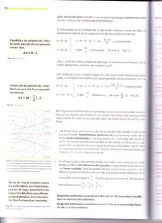 106
¿Qué condición debe cumplir ax para que se produzca interferencia tot¿-
mente constructiva (máximo de interferencia)?
si el desfasaje es un múltiplo de 2n, ras ondas vuelven a estar en fase y .;
amplitud resultante de la superposición de dos ondas es máxima.
Condición de máximo de inter-
ferencia para dos focos que emi-
ten en fase.
Ax=n.1"
Fig. 14 n = 0,1 ,2,3, ....
Condición de mínimo de inter-
ferencia para dos focos que emi-
ten en fase.
Ax=tn-*l .¡,¿'
Fig. 15 n =1,2,3,.....
Fig. 1 6 Los focos emiten frentes de ondas circulares.
l- iodo el plano se produce la interferencia de di-
:-¿s ondas. En particular se destacan los puntos de
-axima amplitud (antinodos, en color rojo) y los de
* ^ ima amplitud (nodos, en color azul).
Tanto las líneas nodales como
las antinodales son hipérbolas,
por ser el lugar geométrico de
los puntos del plano cuya diferen-
cia de distancias (Ax) a dos pun-
tos fijos (los focos) es constante.
Fig. 17 -:s lineas que unen los máximos y los míni-
-::::- -rcerbOlas.
n.2n=K.Ax > ¡*= n-.?n
ysustltuyendo
xoor
{ obtenemos: Ax = n.x. Fig.t4
0=K.Ax
Ó=n.2n
0=K.Ax
6=(2n-1).n
¿Qué condición debe cumplir ax para que se produzca interferencia to:e-
mente destructiva (mínimo de interferencia)?
si el desfasaje es un múltiplo impar de n,las ondas están totalmente des-¡
sadas y la amplitud resultante de la superposición de dos ondas es mínir:,
2(n-1).n=K.Ax
=
(2n-1'r
AX = y sustituyendo
obtenemos: ax = (n -
+) . r. Fig. 15
En la figura 1 6 las líneas llenas representan las crestas de las ondas prod,:-
das por dos fuentes puntuales en una cubeta de ondas y las líneas pun::?
das los valles. En todos los puntos del plano las ondas de los dos focos in::--
fieren.
' Las líneas rojas unen puntos donde coinciden dos crestas o dos va,
=produciéndose interferencia construct¡va. A estas líneas se les de^:-
mina líneas antinodales. En la línea central (n = 0) no hay diferencia :--
tre las distancia recorridas por ambas ondas desde los focos hasta c,:-
quiera de sus puntos. para las siguientes líneas antinodales (tanto he:e
un lado de la centralcomo hacia elotro) la diferencia de estas distanc ,.
(Ax) es i-,r-,T_, etc, respectivamente.
' Las líneas azules unen puntos donde coinciden una cresta con un va ;,
produciéndose interferencia destructiva. A estas líneas se les denor -
na líneas nodales. Para los puntos de la primera línea nodal (n = I ,i
diferencia entre las distancia recorridas por ambas ondas desde los foc::
hasta ellos (ax), es igual a ] . euru ras siguientes líneas la diferencia ::2
estasdistanciases
1^, 7^ 1x,....
un punto pertenece a una línea antinodar si allí se produce interfe.
rencia constructiva (máximo).
un punto pertenece a una línea nodar si ailí se produce interferen-
<ia destructiva (mínimo).
xoor
f
 