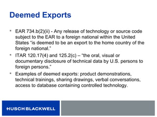 Deemed Exports
 EAR 734.b(2)(ii) - Any release of technology or source code
subject to the EAR to a foreign national within the United
States “is deemed to be an export to the home country of the
foreign national.”
 ITAR 120.17(4) and 125.2(c) – “the oral, visual or
documentary disclosure of technical data by U.S. persons to
foreign persons.”
 Examples of deemed exports: product demonstrations,
technical trainings, sharing drawings, verbal conversations,
access to database containing controlled technology.
 