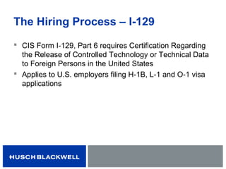 The Hiring Process – I-129
 CIS Form I-129, Part 6 requires Certification Regarding
the Release of Controlled Technology or Technical Data
to Foreign Persons in the United States
 Applies to U.S. employers filing H-1B, L-1 and O-1 visa
applications
 
