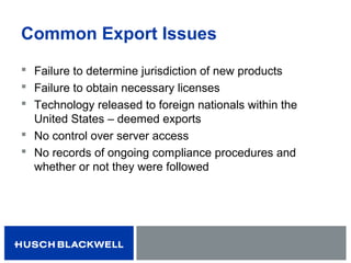 Common Export Issues
 Failure to determine jurisdiction of new products
 Failure to obtain necessary licenses
 Technology released to foreign nationals within the
United States – deemed exports
 No control over server access
 No records of ongoing compliance procedures and
whether or not they were followed
 