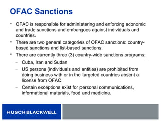 OFAC Sanctions
 OFAC is responsible for administering and enforcing economic
and trade sanctions and embargoes against individuals and
countries.
 There are two general categories of OFAC sanctions: country-
based sanctions and list-based sanctions.
 There are currently three (3) country-wide sanctions programs:
̶ Cuba, Iran and Sudan
̶ US persons (individuals and entities) are prohibited from
doing business with or in the targeted countries absent a
license from OFAC.
̶ Certain exceptions exist for personal communications,
informational materials, food and medicine.
 