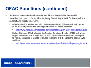 OFAC Sanctions (continued)
 List-based sanctions block certain individuals and entities in specific
countries (i.e., North Korea, Russia, Ivory Coast, Syria and Zimbabwe) from
transactions with US persons.
̶ OFAC maintains a list of specially designated nationals (SDN) which includes all
of the blocked persons that are targeted by the list-based sanctions
 http://www.treasury.gov/resource-center/sanctions/SDN-List/Pages/default.aspx
̶ Earlier this year, OFAC released the Foreign Sanctions Evaders (FSE) List which
targets individuals and entities which OFAC determines have violated, attempted
to violate, conspired to violate or caused violations of U.S. sanctions against Syria
and Iran.
 http://www.treasury.gov/resource-center/sanctions/SDN-List/Pages/fse_list.aspx
 