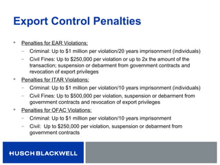 Export Control Penalties
 Penalties for EAR Violations:
̶ Criminal: Up to $1 million per violation/20 years imprisonment (individuals)
̶ Civil Fines: Up to $250,000 per violation or up to 2x the amount of the
transaction; suspension or debarment from government contracts and
revocation of export privileges
 Penalties for ITAR Violations:
̶ Criminal: Up to $1 million per violation/10 years imprisonment (individuals)
̶ Civil Fines: Up to $500,000 per violation, suspension or debarment from
government contracts and revocation of export privileges
 Penalties for OFAC Violations:
̶ Criminal: Up to $1 million per violation/10 years imprisonment
̶ Civil: Up to $250,000 per violation, suspension or debarment from
government contracts
 