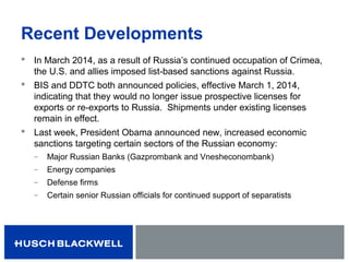 Recent Developments
 In March 2014, as a result of Russia’s continued occupation of Crimea,
the U.S. and allies imposed list-based sanctions against Russia.
 BIS and DDTC both announced policies, effective March 1, 2014,
indicating that they would no longer issue prospective licenses for
exports or re-exports to Russia. Shipments under existing licenses
remain in effect.
 Last week, President Obama announced new, increased economic
sanctions targeting certain sectors of the Russian economy:
̶ Major Russian Banks (Gazprombank and Vnesheconombank)
̶ Energy companies
̶ Defense firms
̶ Certain senior Russian officials for continued support of separatists
 