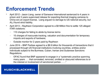 Enforcement Trends
 April 2012 - Jason Liang, owner of Sanwave International sentenced to 4 years in
prison and 3 years supervised release for exporting thermal imaging cameras to
China w/o an export license. Liang argued no damage to US national security, but
ALJ found strict liability.
 April 2013 – Raytheon Corporation agreed to a $8 Million fine to settle 125 alleged
ITAR violations:
̶ 110 charges for failing to abide by license terms
̶ 15 charges of inaccurate tracking, valuation and documentation for temporary
imports and exports of hardware;
̶ Outside monitor for 2 years paid by Raytheon
 June 2014 – BNP Paribas agreed to a $8.9 billion for thousands of transactions that it
processed through US financial institutions involving countries, entities and/or
individuals subject to the Burmese, Cuban, Iranian and Sudanese Sanctions
Regulations:
̶ OFAC found that BNP appeared to engage in a “systematic practice spanning
many years . . . that concealed, removed, omitted or obscured references to or
the interest or involvement of sanctioned parties . . . .”
 