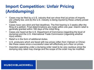 Import Competition: Unfair Pricing
(Antidumping)
 Cases may be filed by a U.S. industry that can show that (a) prices of imports
are unfairly low; and (b) the U.S. industry is being injured by these unfairly priced
imports.
 Cases have very strict and fast deadlines. The first hearing is 3 weeks after the
filing of a petition. Final determinations are made within one year. Interim relief is
generally granted within 160 days of the initial filing.
 Cases are heard at the U.S. Department of Commerce (regarding the level of
dumping) and the U.S. International Trade Commission (regarding whether
injury exists).
 Relief is in the form of additional duties.
 U.S. producers which are faced with low prices (often from Vietnam or China)
like these cases since a successful case will effectively put a floor on prices.
 Importers operating under a dumping order need to be very cautious since the
dumping duty rates may change and the scope of the order may be modified.
 