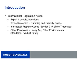 Introduction
 International Regulation Areas
̶ Export Controls, Sanctions
̶ Trade Remedies – Dumping and Subsidy Cases
̶ Intellectual Property Cases (Section 337 of the Trade Act)
̶ Other Provisions – Lacey Act, Other Environmental
Standards, Product Safety
 