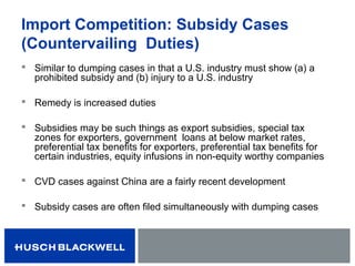 Import Competition: Subsidy Cases
(Countervailing Duties)
 Similar to dumping cases in that a U.S. industry must show (a) a
prohibited subsidy and (b) injury to a U.S. industry
 Remedy is increased duties
 Subsidies may be such things as export subsidies, special tax
zones for exporters, government loans at below market rates,
preferential tax benefits for exporters, preferential tax benefits for
certain industries, equity infusions in non-equity worthy companies
 CVD cases against China are a fairly recent development
 Subsidy cases are often filed simultaneously with dumping cases
 