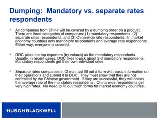 Dumping: Mandatory vs. separate rates
respondents
 All companies from China will be covered by a dumping order on a product.
There are three categories of companies: (1) mandatory respondents, (2)
separate rates respondents, and (3) China-wide rate respondents. In market
economy countries only mandatory respondents and average rate respondents.
Either way, everyone is covered.
 DOC picks the top exporters (by volume) as the mandatory respondents.
Usually, in recent cases, DOC likes to pick about 2-3 mandatory respondents.
Mandatory respondents get their own individual rates
 Separate rates companies in China must fill out a form with basic information on
their operations and submit it to DOC. They must show that they are not
controlled by the Chinese government. If they are successful, they will obtain
the average rate of the mandatory respondents. China-wide respondents get
very high rates. No need to fill out much forms for market economy countries.
 