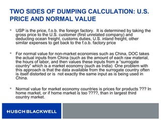 TWO SIDES OF DUMPING CALCULATION: U.S.
PRICE AND NORMAL VALUE
 USP is the price, f.o.b. the foreign factory. It is determined by taking the
gross price to the U.S. customer (first unrelated company) and
deducting ocean freight, customs duties, U.S. inland freight, other
similar expenses to get back to the f.o.b. factory price
 For normal value for non-market economies such as China, DOC takes
the actual inputs from China (such as the amount of each raw material,
the hours of labor, and then values these inputs from a “surrogate
country” which is a market economy (such as India) One problem with
this approach is that the data available from the surrogate country often
is itself distorted or is not exactly the same input as is being used in
China.
 Normal value for market economy countries is prices for products ??? In
home market, or if home market is too ????, than in largest third
country market.
 