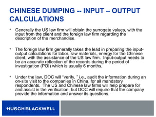 CHINESE DUMPING -- INPUT – OUTPUT
CALCULATIONS
 Generally the US law firm will obtain the surrogate values, with the
input from the client and the foreign law firm regarding the
description of the merchandise.
 The foreign law firm generally takes the lead in preparing the input-
output calculations for labor, raw materials, energy for the Chinese
client, with the assistance of the US law firm. Input-output needs to
be an accurate reflection of the records during the period of
investigation (POI) which is usually 6 months.
 Under the law, DOC will “verify, ” i.e., audit the information during an
on-site visit to the companies in China, for all mandatory
respondents. The US and Chinese law firms will help prepare for
and assist in the verification, but DOC will require that the company
provide the information and answer its questions.
 