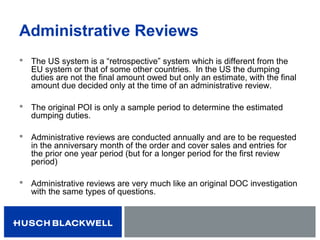 Administrative Reviews
 The US system is a “retrospective” system which is different from the
EU system or that of some other countries. In the US the dumping
duties are not the final amount owed but only an estimate, with the final
amount due decided only at the time of an administrative review.
 The original POI is only a sample period to determine the estimated
dumping duties.
 Administrative reviews are conducted annually and are to be requested
in the anniversary month of the order and cover sales and entries for
the prior one year period (but for a longer period for the first review
period)
 Administrative reviews are very much like an original DOC investigation
with the same types of questions.
 