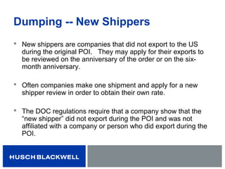Dumping -- New Shippers
 New shippers are companies that did not export to the US
during the original POI. They may apply for their exports to
be reviewed on the anniversary of the order or on the six-
month anniversary.
 Often companies make one shipment and apply for a new
shipper review in order to obtain their own rate.
 The DOC regulations require that a company show that the
“new shipper” did not export during the POI and was not
affiliated with a company or person who did export during the
POI.
 