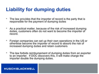 Liability for dumping duties
 The law provides that the importer of record is the party that is
responsible for the payment of dumping duties
 As a practical matter, because of the risk of increased dumping
duties, customers often do not want to become the importer of
record.
 Foreign companies can set up their own operations in the US or
otherwise become the importer of record to absorb the risk of
increased dumping duties and retain customers
 The law forbids reimbursement of dumping duties from an exporter
to an importer. If DOC discovers this, it will make charge the
importer double the dumping duties.
 
