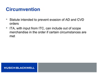 Circumvention
 Statute intended to prevent evasion of AD and CVD
orders
 ITA, with input from ITC, can include out of scope
merchandise in the order if certain circumstances are
met
 